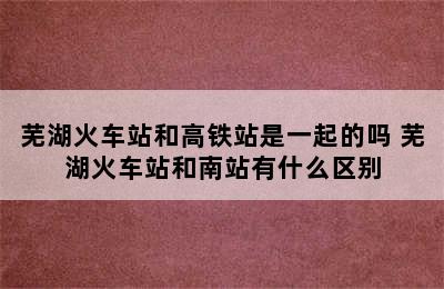 芜湖火车站和高铁站是一起的吗 芜湖火车站和南站有什么区别